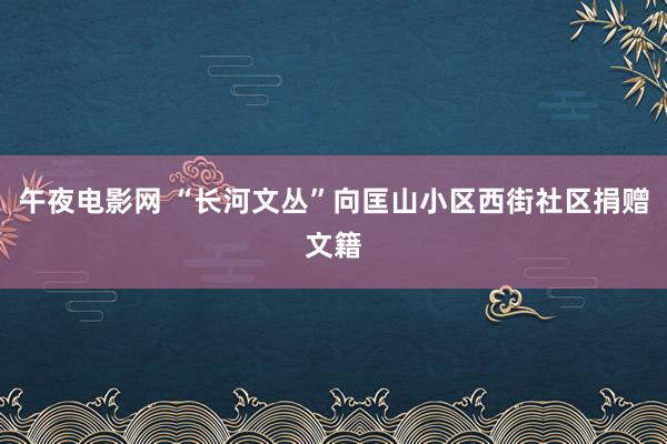 午夜电影网 “长河文丛”向匡山小区西街社区捐赠文籍