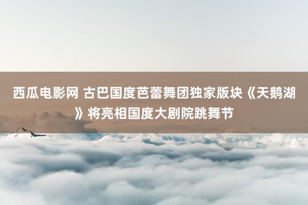 西瓜电影网 古巴国度芭蕾舞团独家版块《天鹅湖》将亮相国度大剧院跳舞节