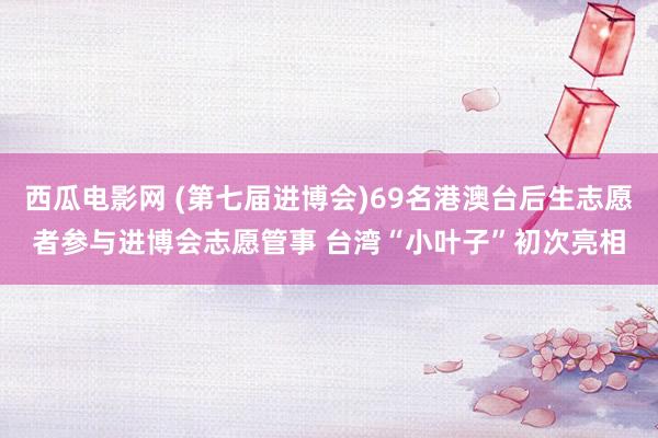 西瓜电影网 (第七届进博会)69名港澳台后生志愿者参与进博会志愿管事 台湾“小叶子”初次亮相