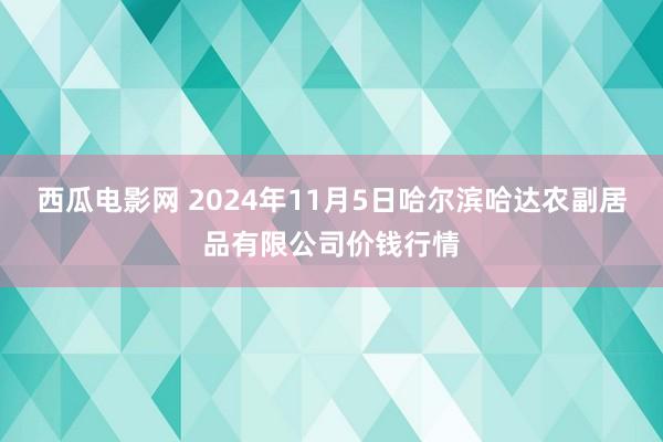 西瓜电影网 2024年11月5日哈尔滨哈达农副居品有限公司价钱行情
