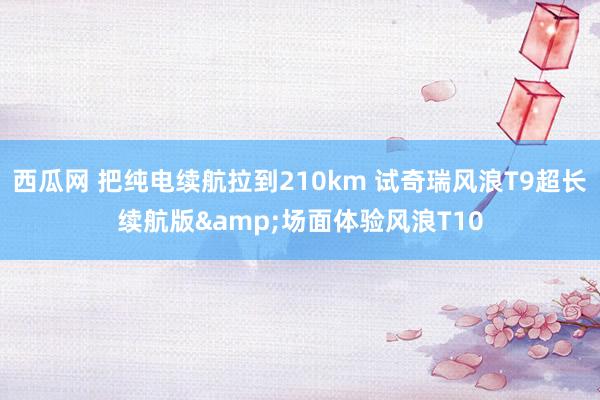 西瓜网 把纯电续航拉到210km 试奇瑞风浪T9超长续航版&场面体验风浪T10