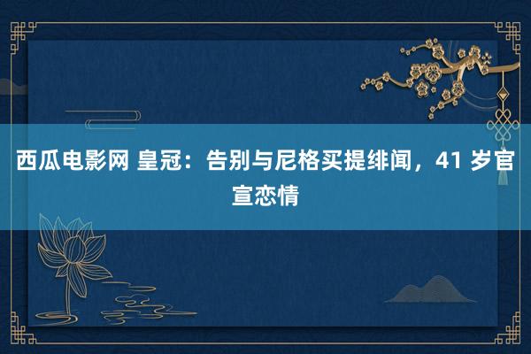 西瓜电影网 皇冠：告别与尼格买提绯闻，41 岁官宣恋情