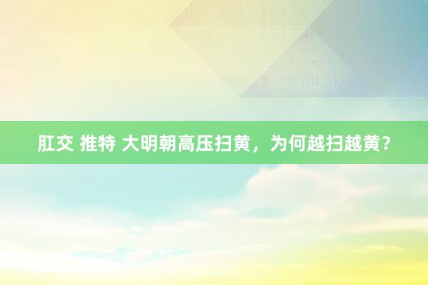 肛交 推特 大明朝高压扫黄，为何越扫越黄？