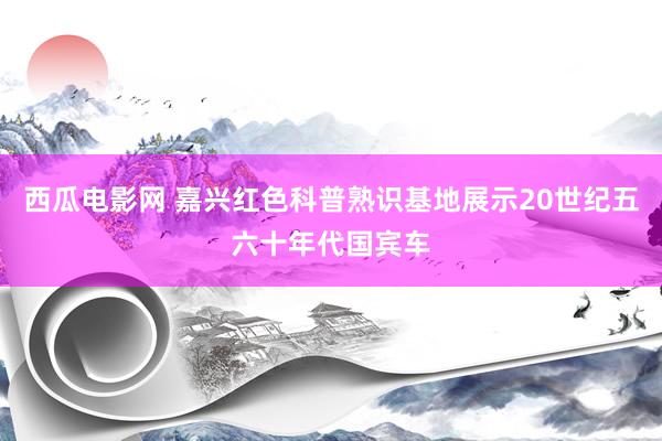 西瓜电影网 嘉兴红色科普熟识基地展示20世纪五六十年代国宾车