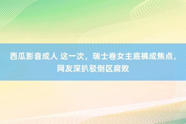 西瓜影音成人 这一次，瑞士卷女主底裤成焦点，网友深扒驳倒区腐败