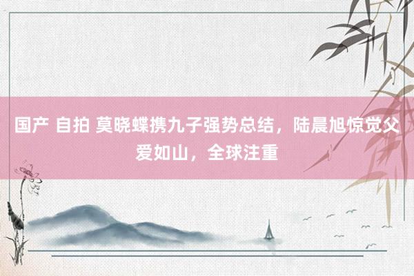 国产 自拍 莫晓蝶携九子强势总结，陆晨旭惊觉父爱如山，全球注重