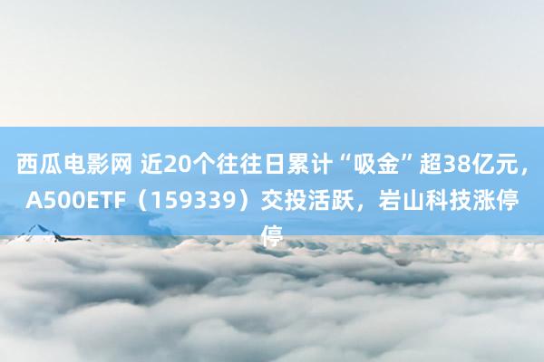 西瓜电影网 近20个往往日累计“吸金”超38亿元，A500ETF（159339）交投活跃，岩山科技涨停