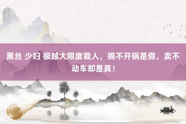 黑丝 少妇 极越大限度裁人，揭不开锅是假，卖不动车却是真！