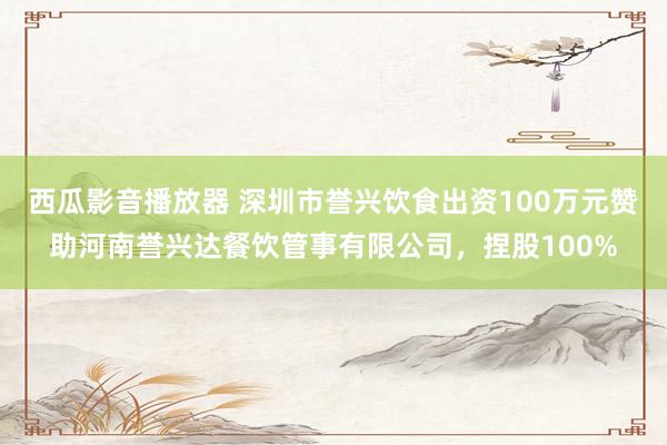西瓜影音播放器 深圳市誉兴饮食出资100万元赞助河南誉兴达餐饮管事有限公司，捏股100%