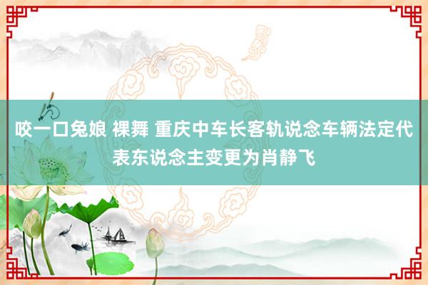 咬一口兔娘 裸舞 重庆中车长客轨说念车辆法定代表东说念主变更为肖静飞