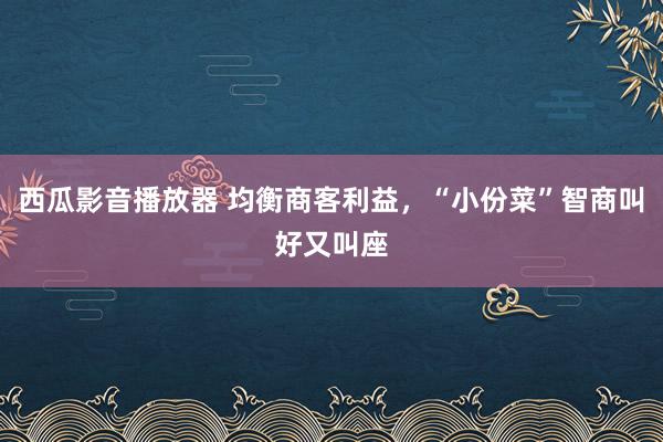 西瓜影音播放器 均衡商客利益，“小份菜”智商叫好又叫座