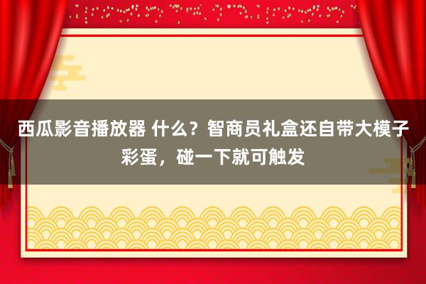 西瓜影音播放器 什么？智商员礼盒还自带大模子彩蛋，碰一下就可触发