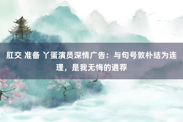肛交 准备 丫蛋演员深情广告：与句号敦朴结为连理，是我无悔的遴荐