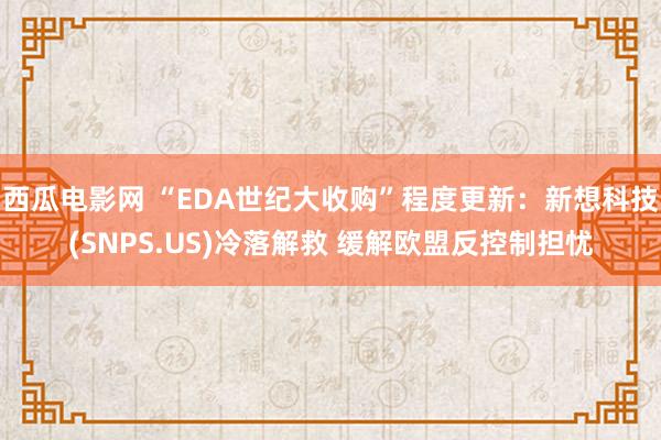 西瓜电影网 “EDA世纪大收购”程度更新：新想科技(SNPS.US)冷落解救 缓解欧盟反控制担忧