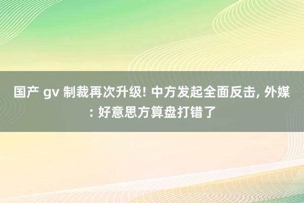 国产 gv 制裁再次升级! 中方发起全面反击， 外媒: 好意思方算盘打错了