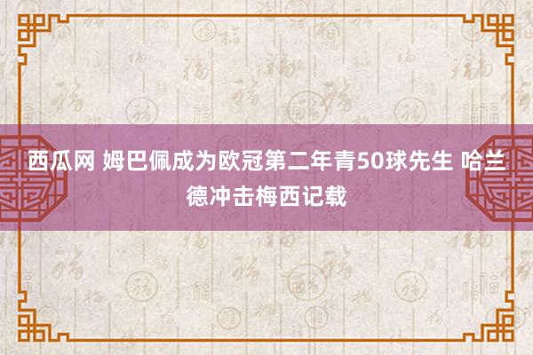 西瓜网 姆巴佩成为欧冠第二年青50球先生 哈兰德冲击梅西记载