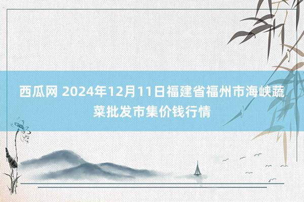 西瓜网 2024年12月11日福建省福州市海峡蔬菜批发市集价钱行情