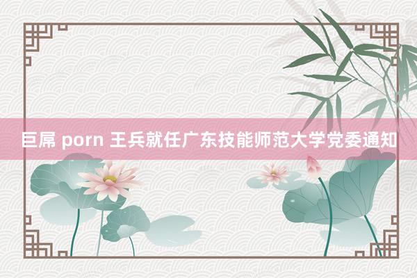 巨屌 porn 王兵就任广东技能师范大学党委通知