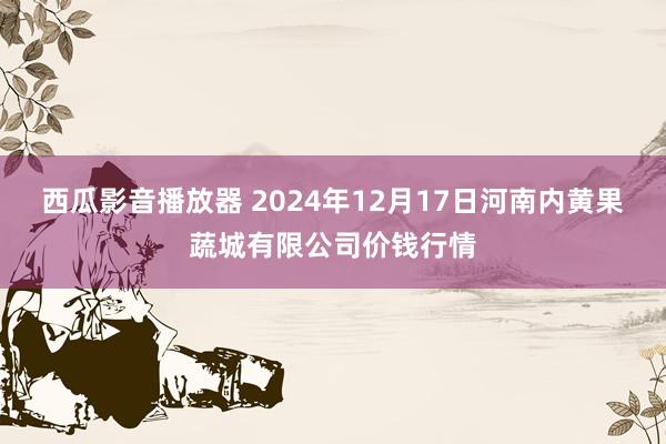 西瓜影音播放器 2024年12月17日河南内黄果蔬城有限公司价钱行情