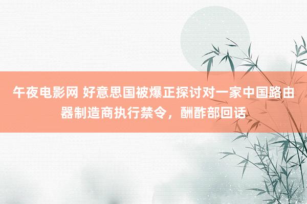 午夜电影网 好意思国被爆正探讨对一家中国路由器制造商执行禁令，酬酢部回话