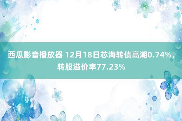 西瓜影音播放器 12月18日芯海转债高潮0.74%，转股溢价率77.23%