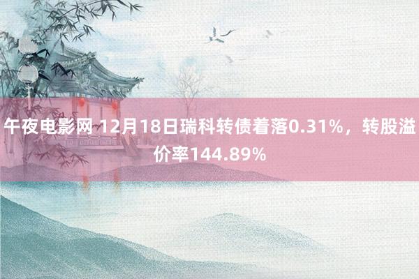 午夜电影网 12月18日瑞科转债着落0.31%，转股溢价率144.89%