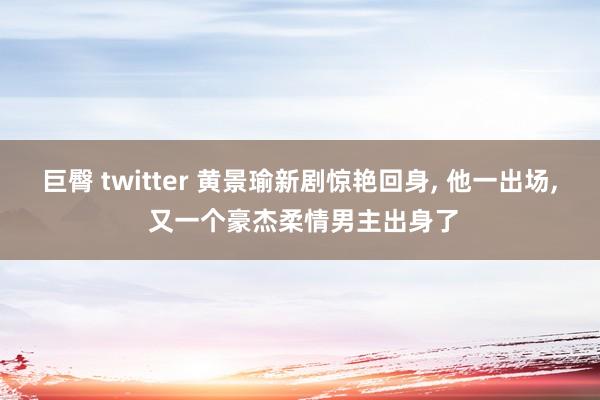 巨臀 twitter 黄景瑜新剧惊艳回身， 他一出场， 又一个豪杰柔情男主出身了