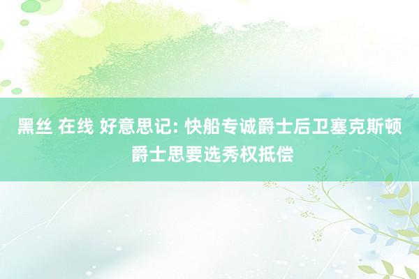 黑丝 在线 好意思记: 快船专诚爵士后卫塞克斯顿 爵士思要选秀权抵偿