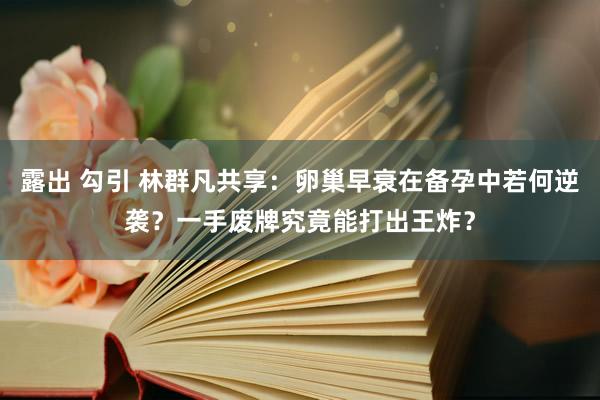 露出 勾引 林群凡共享：卵巢早衰在备孕中若何逆袭？一手废牌究竟能打出王炸？