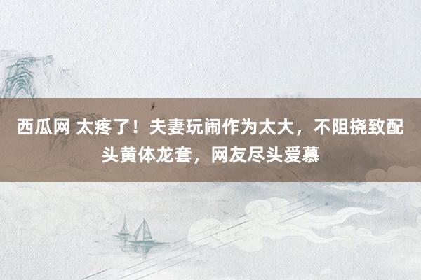 西瓜网 太疼了！夫妻玩闹作为太大，不阻挠致配头黄体龙套，网友尽头爱慕