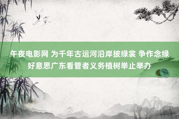 午夜电影网 为千年古运河沿岸披绿裳 争作念绿好意思广东看管者义务植树举止举办