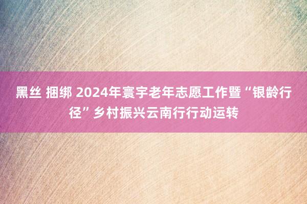 黑丝 捆绑 2024年寰宇老年志愿工作暨“银龄行径”乡村振兴云南行行动运转