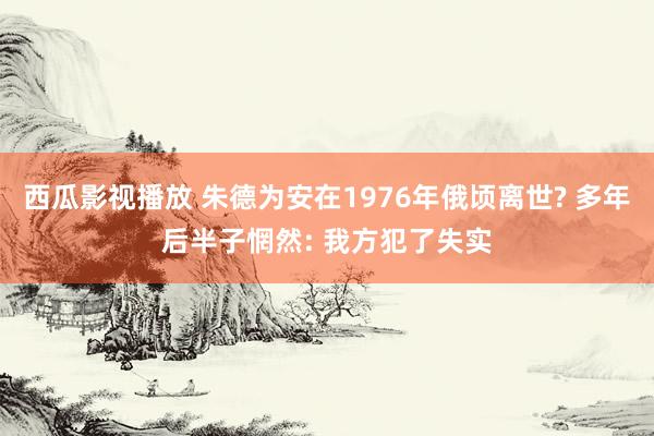 西瓜影视播放 朱德为安在1976年俄顷离世? 多年后半子惘然: 我方犯了失实