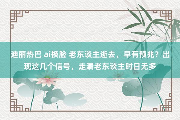 迪丽热巴 ai换脸 老东谈主逝去，早有预兆？出现这几个信号，走漏老东谈主时日无多