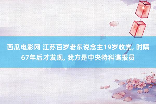 西瓜电影网 江苏百岁老东说念主19岁收党， 时隔67年后才发现， 我方是中央特科谍报员