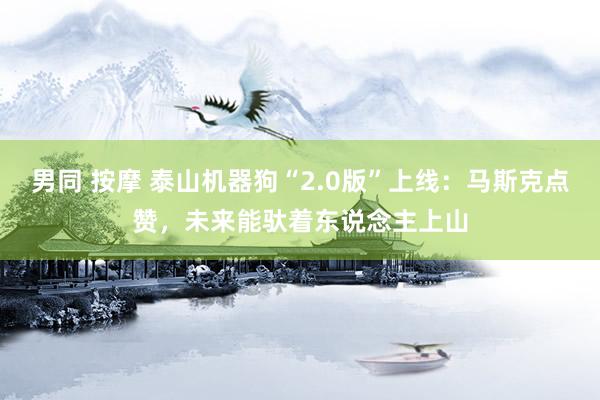 男同 按摩 泰山机器狗“2.0版”上线：马斯克点赞，未来能驮着东说念主上山