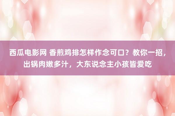 西瓜电影网 香煎鸡排怎样作念可口？教你一招，出锅肉嫩多汁，大东说念主小孩皆爱吃