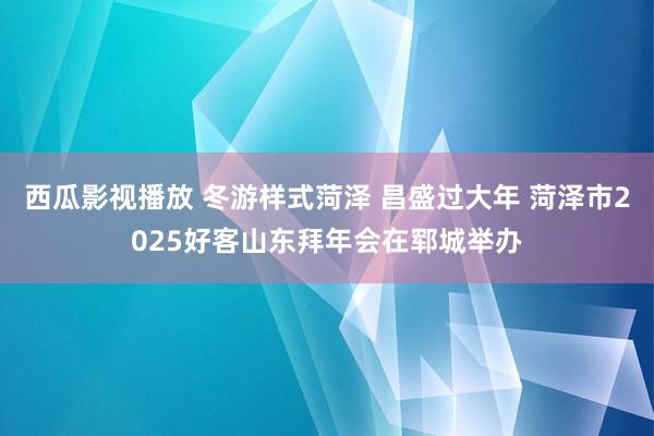 西瓜影视播放 冬游样式菏泽 昌盛过大年 菏泽市2025好客山东拜年会在郓城举办