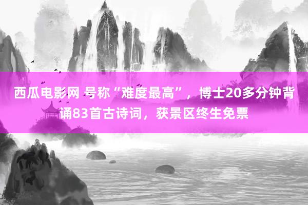 西瓜电影网 号称“难度最高”,博士20多分钟背诵83首古诗词,获景区终生免票