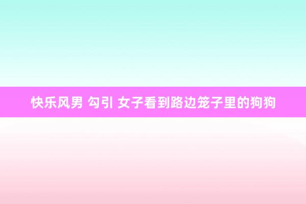 快乐风男 勾引 女子看到路边笼子里的狗狗