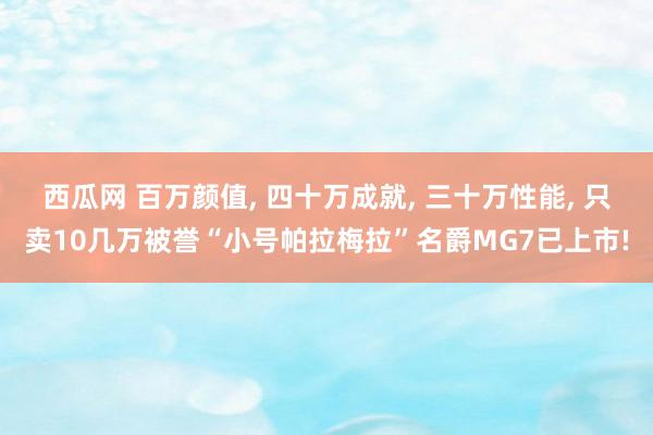 西瓜网 百万颜值， 四十万成就， 三十万性能， 只卖10几万被誉“小号帕拉梅拉”名爵MG7已上市!