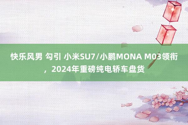 快乐风男 勾引 小米SU7/小鹏MONA M03领衔，2024年重磅纯电轿车盘货
