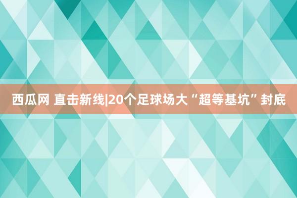 西瓜网 直击新线|20个足球场大“超等基坑”封底