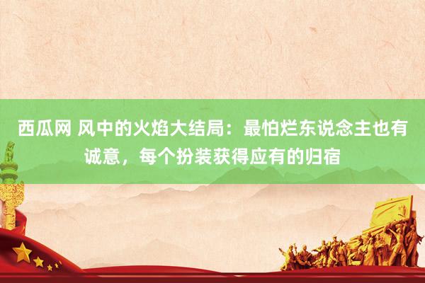 西瓜网 风中的火焰大结局：最怕烂东说念主也有诚意，每个扮装获得应有的归宿