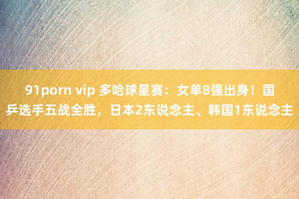 91porn vip 多哈球星赛：女单8强出身！国乒选手五战全胜，日本2东说念主、韩国1东说念主