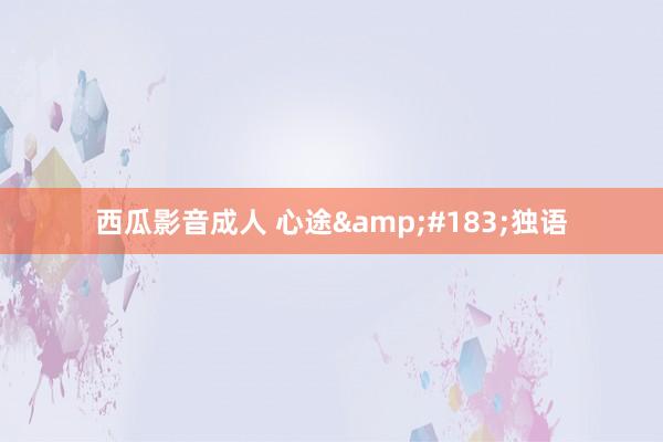 西瓜影音成人 心途&#183;独语