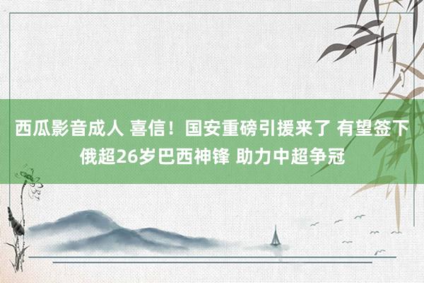 西瓜影音成人 喜信！国安重磅引援来了 有望签下俄超26岁巴西神锋 助力中超争冠
