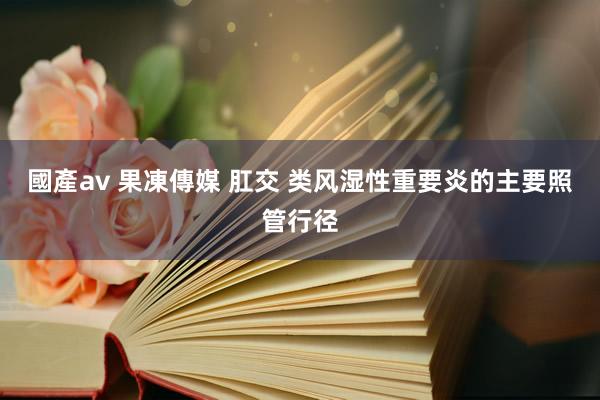國產av 果凍傳媒 肛交 类风湿性重要炎的主要照管行径