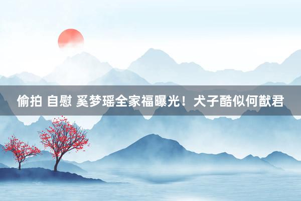偷拍 自慰 奚梦瑶全家福曝光！犬子酷似何猷君