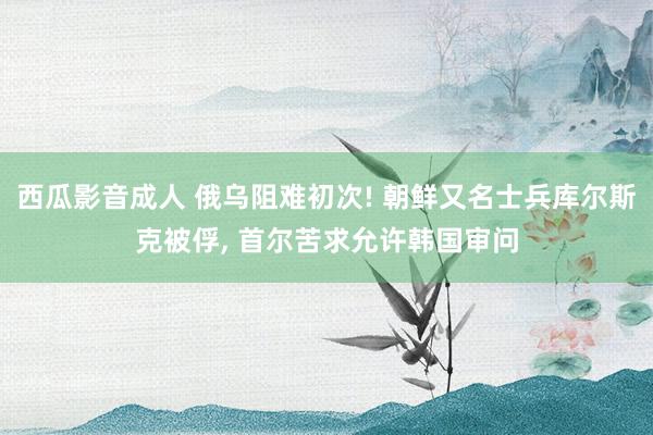西瓜影音成人 俄乌阻难初次! 朝鲜又名士兵库尔斯克被俘， 首尔苦求允许韩国审问